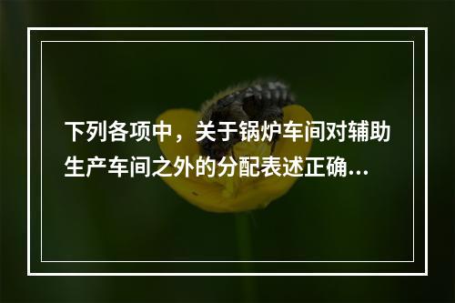 下列各项中，关于锅炉车间对辅助生产车间之外的分配表述正确的是