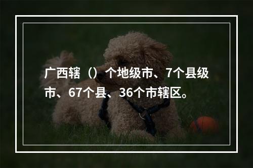 广西辖（）个地级市、7个县级市、67个县、36个市辖区。