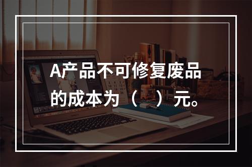 A产品不可修复废品的成本为（　）元。