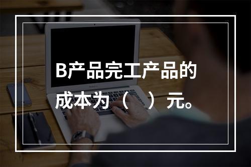 B产品完工产品的成本为（　）元。