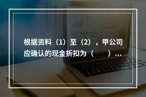 根据资料（1）至（2），甲公司应确认的现金折扣为（　　）元。