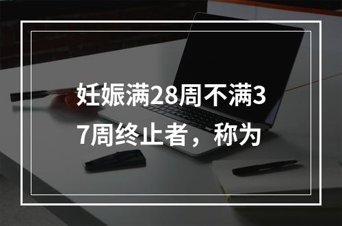 妊娠满28周不满37周终止者，称为