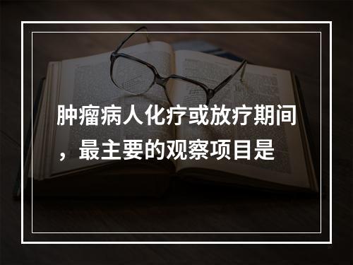 肿瘤病人化疗或放疗期间，最主要的观察项目是