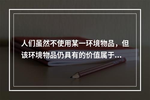 人们虽然不使用某一环境物品，但该环境物品仍具有的价值属于环境