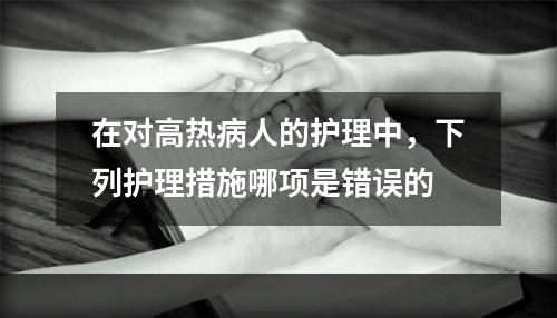 在对高热病人的护理中，下列护理措施哪项是错误的