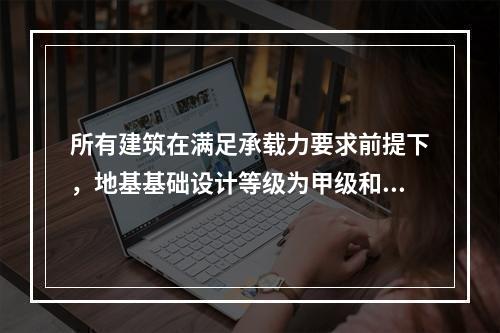 所有建筑在满足承载力要求前提下，地基基础设计等级为甲级和乙