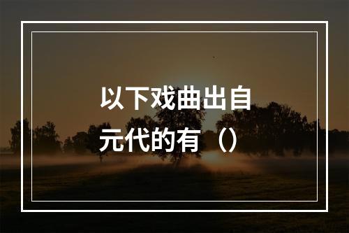 以下戏曲出自元代的有（）