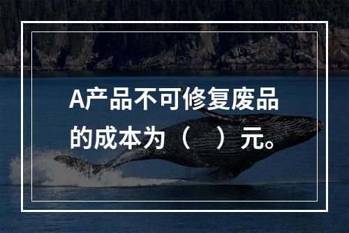 A产品不可修复废品的成本为（　）元。