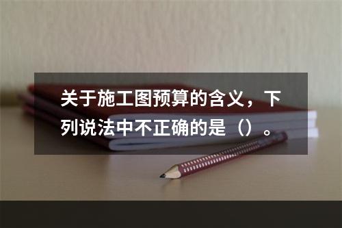 关于施工图预算的含义，下列说法中不正确的是（）。