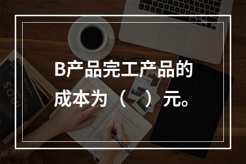 B产品完工产品的成本为（　）元。