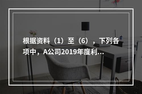 根据资料（1）至（6），下列各项中，A公司2019年度利润表