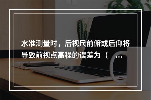 水准测量时，后视尺前俯或后仰将导致前视点高程的误差为（　　