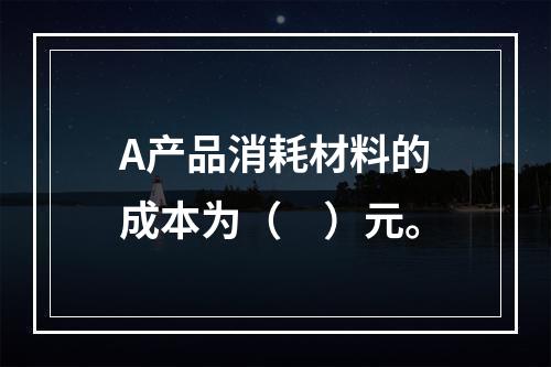 A产品消耗材料的成本为（　）元。