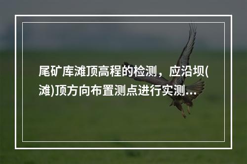 尾矿库滩顶高程的检测，应沿坝(滩)顶方向布置测点进行实测，当