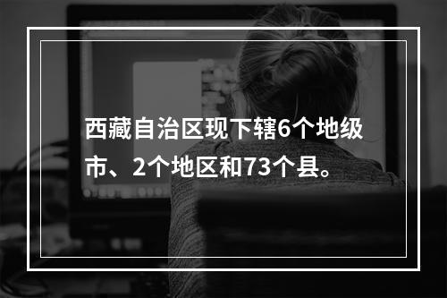 西藏自治区现下辖6个地级市、2个地区和73个县。