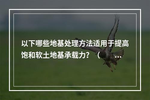 以下哪些地基处理方法适用于提高饱和软土地基承载力？（　　）