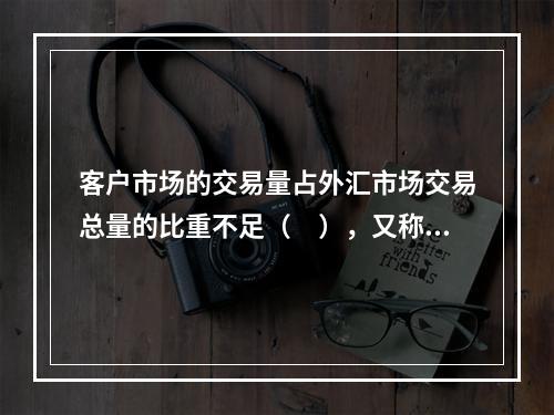 客户市场的交易量占外汇市场交易总量的比重不足（　），又称外汇