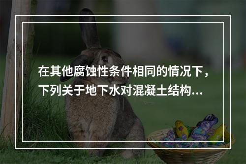 在其他腐蚀性条件相同的情况下，下列关于地下水对混凝土结构腐