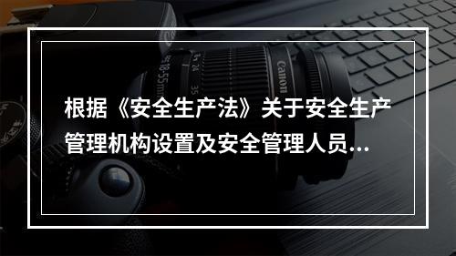 根据《安全生产法》关于安全生产管理机构设置及安全管理人员配备