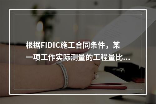 根据FIDIC施工合同条件，某一项工作实际测量的工程量比工程