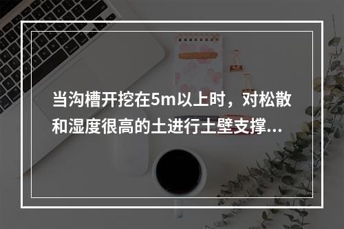 当沟槽开挖在5m以上时，对松散和湿度很高的土进行土壁支撑，