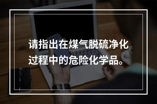 请指出在煤气脱硫净化过程中的危险化学品。