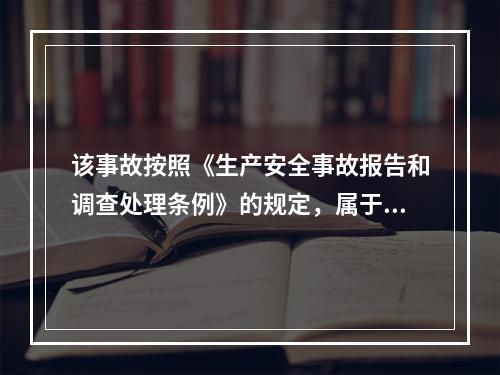 该事故按照《生产安全事故报告和调查处理条例》的规定，属于（）