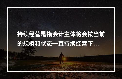 持续经营是指会计主体将会按当前的规模和状态一直持续经营下去，