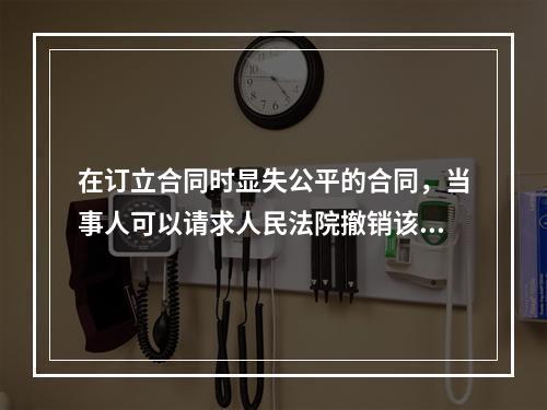 在订立合同时显失公平的合同，当事人可以请求人民法院撤销该合