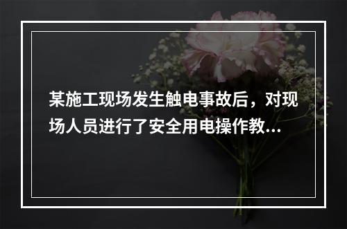 某施工现场发生触电事故后，对现场人员进行了安全用电操作教育，