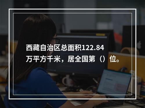 西藏自治区总面积122.84万平方千米，居全国第（）位。