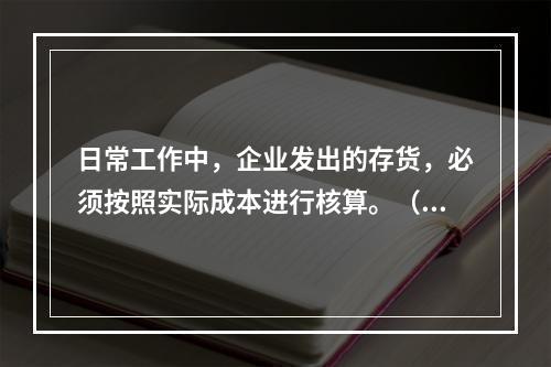 日常工作中，企业发出的存货，必须按照实际成本进行核算。（　）