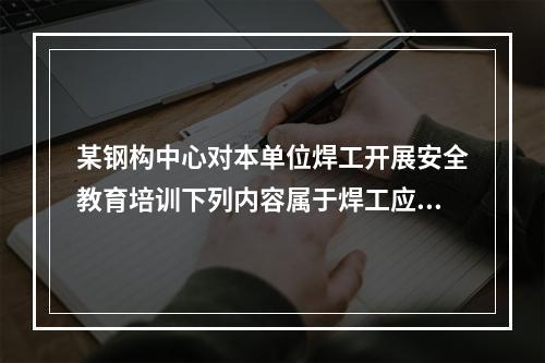 某钢构中心对本单位焊工开展安全教育培训下列内容属于焊工应该掌