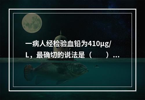 一病人经检验血铅为410μg/L，最确切的说法是（　　）。