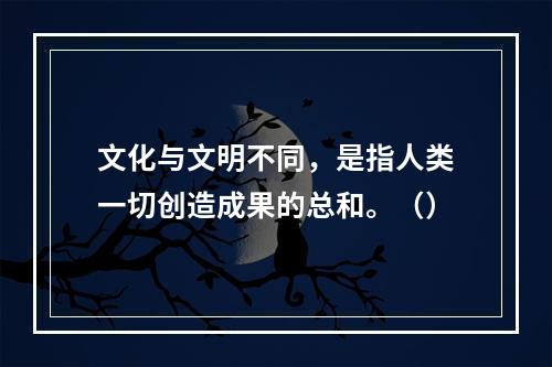 文化与文明不同，是指人类一切创造成果的总和。（）