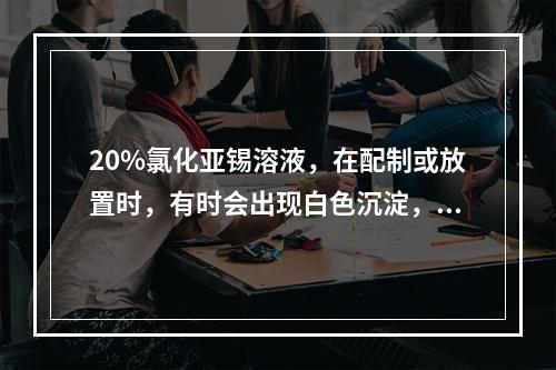 20%氯化亚锡溶液，在配制或放置时，有时会出现白色沉淀，原