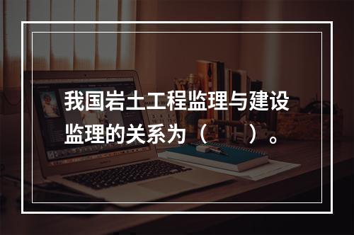 我国岩土工程监理与建设监理的关系为（　　）。