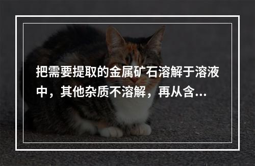 把需要提取的金属矿石溶解于溶液中，其他杂质不溶解，再从含金属