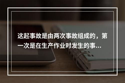 这起事故是由两次事故组成的，第一次是在生产作业时发生的事故，