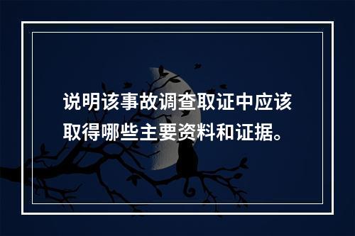 说明该事故调查取证中应该取得哪些主要资料和证据。