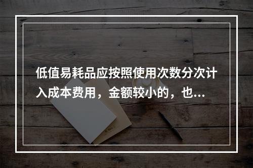 低值易耗品应按照使用次数分次计入成本费用，金额较小的，也可以