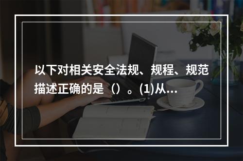 以下对相关安全法规、规程、规范描述正确的是（）。(1)从业人