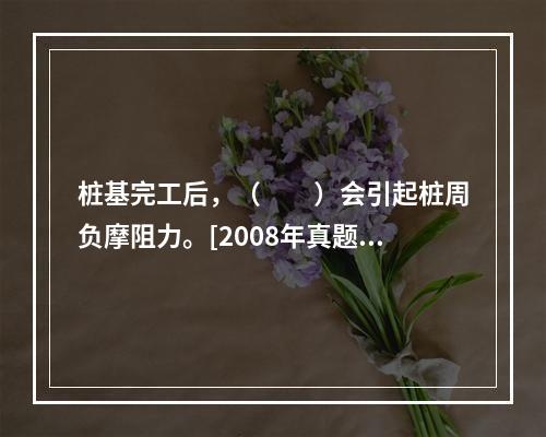 桩基完工后，（　　）会引起桩周负摩阻力。[2008年真题]