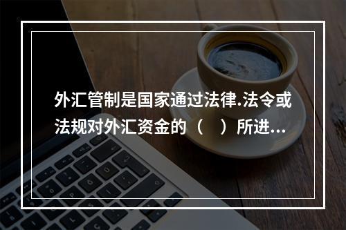 外汇管制是国家通过法律.法令或法规对外汇资金的（　）所进行的