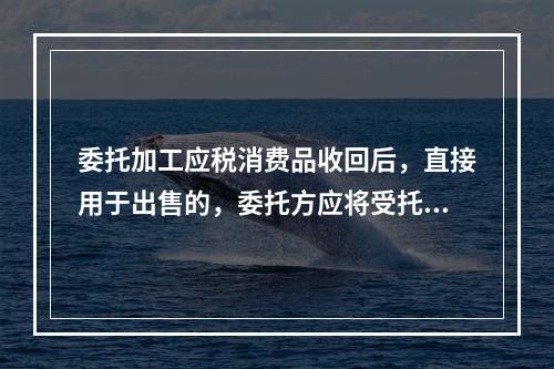 委托加工应税消费品收回后，直接用于出售的，委托方应将受托方代