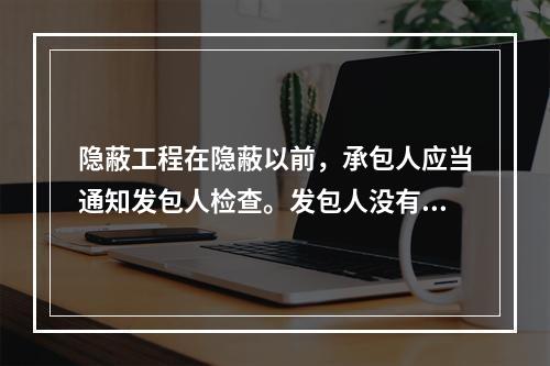 隐蔽工程在隐蔽以前，承包人应当通知发包人检查。发包人没有及