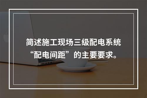 简述施工现场三级配电系统“配电间距”的主要要求。