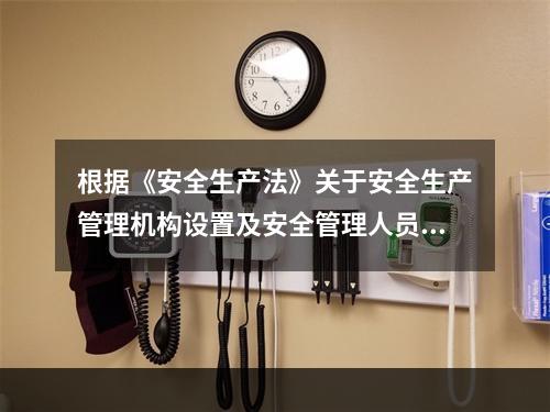 根据《安全生产法》关于安全生产管理机构设置及安全管理人员配备