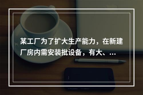 某工厂为了扩大生产能力，在新建厂房内需安装批设备，有大、中、