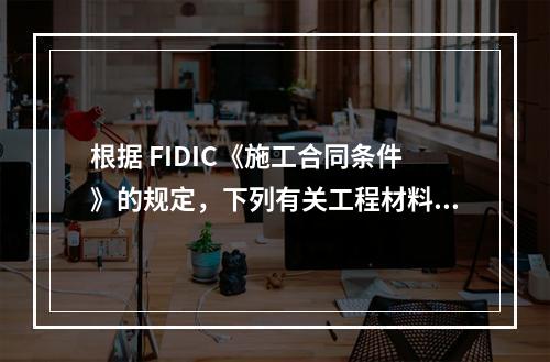 根据 FIDIC《施工合同条件》的规定，下列有关工程材料和设